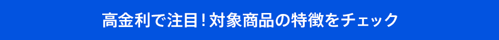 高金利で注目！対象商品の特徴をチェック