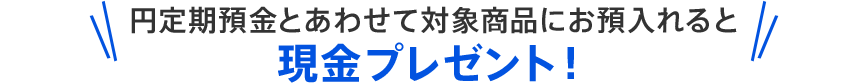 円定期預金とあわせて対象商品にお預入れると現金プレゼント！