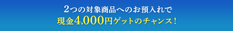 2つの対象商品へのお預入れで現金4,000円ゲットのチャンス！