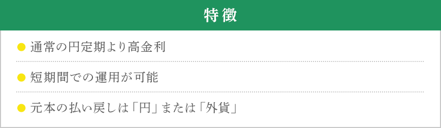 特徴 ●通常の円定期より高金利 ●短期間での運用が可能 ●元本の払い戻しは「円」または「外貨」