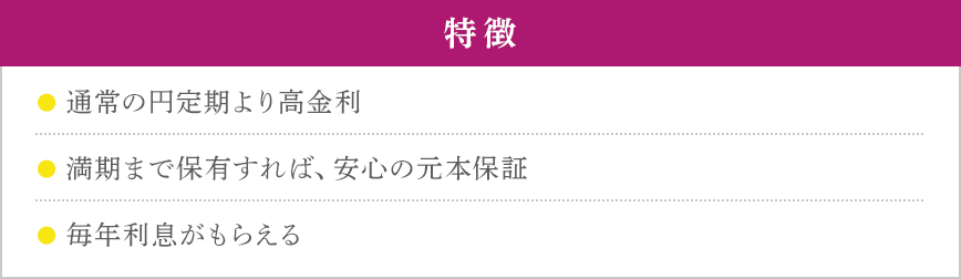 特徴 ●通常の円定期より高金利 ●満期まで保有すれば、安心の元本保証 ●毎年利息がもらえる