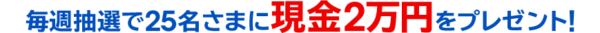 毎週抽選で25名さまに現金2万円をプレゼント！