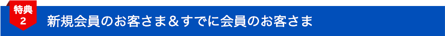 特典2 新規会員のお客さま＆すでに会員のお客さま