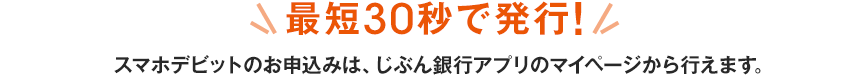 最短30秒で発行！スマホデビットのお申込みは、じぶん銀行アプリのマイページから行えます。