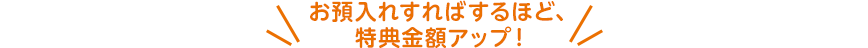 お預入れすればするほど、特典金額アップ！