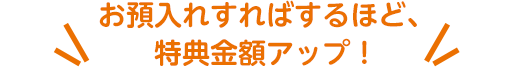 お預入れすればするほど、特典金額アップ！