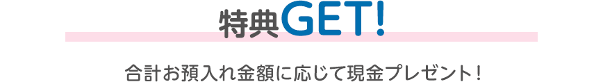 特典GET！ 合計お預入れ金額に応じて現金プレゼント！