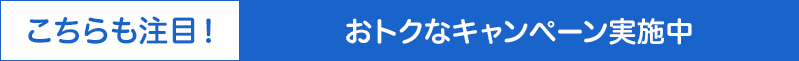 こちらも注目！おトクなキャンペーン実施中