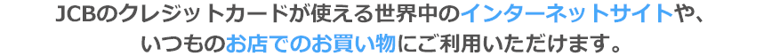 JCBのクレジットカードが使える世界中のインターネットサイトや、いつものお店でのお買い物にご利用いただけます。