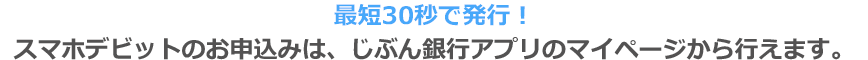 最短30秒で発行！スマホデビットのお申込みは、じぶん銀行アプリのマイページから行えます。