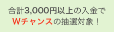 合計3,000円以上の入金でWチャンスの抽選対象！