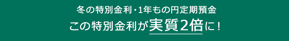 冬の特別金利・1年もの円定期預金この特別金利が実質2倍に！