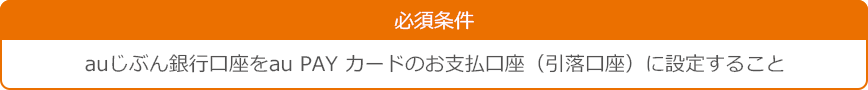 必須条件：auじぶん銀行口座をau PAY カードのお支払口座（引落口座）に設定すること