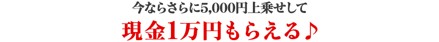 今ならさらに5,000円上乗せして現金1万円もらえる♪