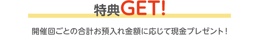 特典GET！開催回ごとの合計お預入れ金額に応じて現金プレゼント！