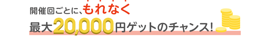 開催回ごとに、もれなく最大20,000円ゲットのチャンス！