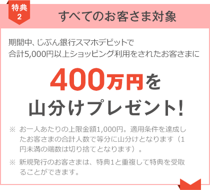 期間中、じぶん銀行スマホデビットで合計5,000円以上ショッピング利用をされたお客さまに400万円山分けプレゼント！