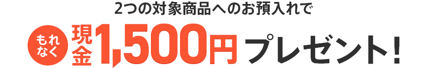 2つの対象商品へのお預入れでもれなく現金1,500円プレゼント！