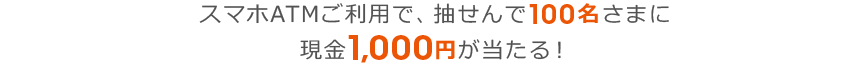 スマホATMご利用で、抽せんで100名さまに現金1,000円が当たる！