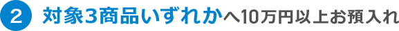 2 対象3商品いずれかへ10万円以上お預入れ