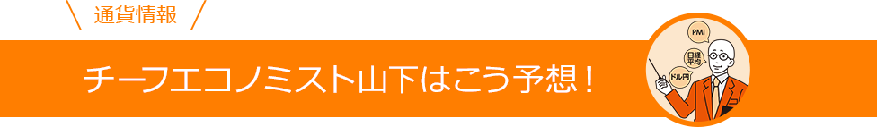 通貨情報 チーフエコノミスト山下はこう予想！