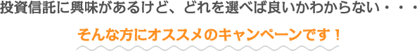 投資信託に興味があるけど、どれを選べば良いかわからない・・・そんな方にオススメのキャンペーンです！