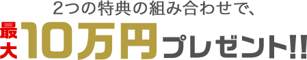 2つの特典の組み合わせで、最大10万円プレゼント！！