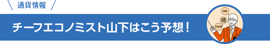 通貨情報 チーフエコノミスト山下はこう予想！