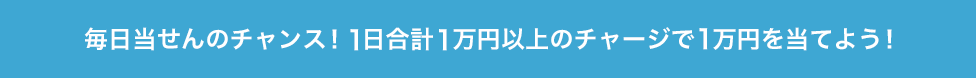 毎日当せんのチャンス！1日合計1万円以上のチャージで1万円を当てよう！