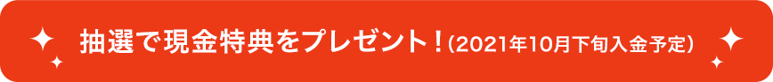 抽選で現金特典をプレゼント！（2021年10月下旬入金予定）