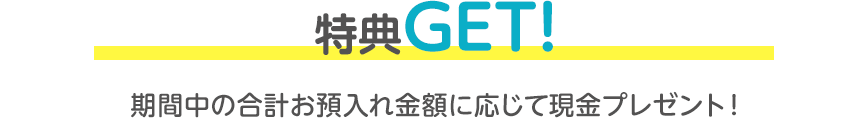 特典GET！期間中の合計お預入れ金額に応じて現金プレゼント！