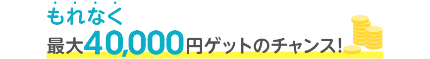 もれなく最大40,000円ゲットのチャンス！