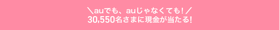 ＼auでも、auじゃなくても！/30,550名さまに現金が当たる！