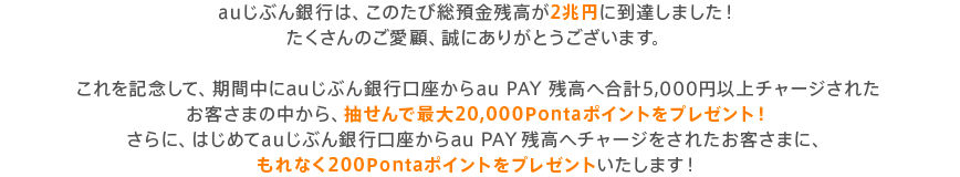 auじぶん銀行は、このたび総預金残高が2兆円に到達しました！たくさんのご愛顧、誠にありがとうございます。これを記念して、期間中にauじぶん銀行口座からau PAY 残高へ合計5,000円以上チャージされたお客さまの中から、抽せんで最大20,000Pontaポイントをプレゼント！さらに、はじめてauじぶん銀行口座からau PAY 残高へチャージをされたお客さまに、もれなく200Pontaポイントをプレゼントいたします！