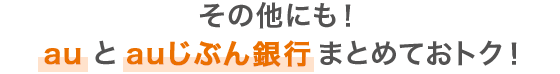 その他にも！ au と auじぶん銀行 まとめておトク！