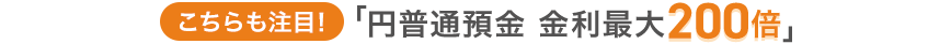 こちらも注目！「円普通預金 金利最大200倍」