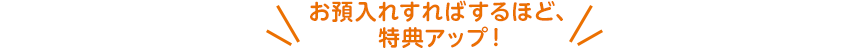 お預入れすればするほど、特典アップ！