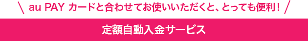 au PAY カードと合わせてお使いいただくと、とっても便利！定額自動入金サービス