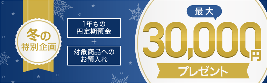 冬の特別企画 1年もの円定期預金＋対象商品へのお預入れ 最大30,000円プレゼント