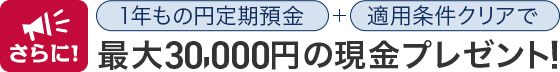 さらに！1年もの円定期預金+適用条件クリアで最大30,000円の現金プレゼント！