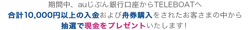 auじぶん銀行口座からTELEBOATへ合計10,000円以上の入金＋舟券購入で抽選で現金当たる！