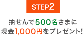 STEP2 抽せんで500名さまに現金1,000円をプレゼント！