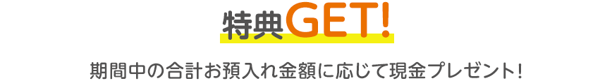 特典GET！期間中の合計お預入れ金額に応じて現金プレゼント！