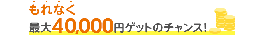 もれなく最大40,000円ゲットのチャンス！