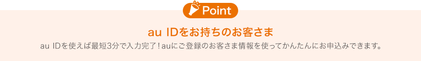 [Point]au IDをお持ちのお客さま au IDを使えば最短3分で入力完了！auにご登録のお客さま情報を使ってかんたんにお申込みできます。