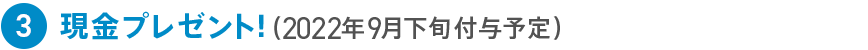 3 現金プレゼント！（2022年9月下旬付与予定）