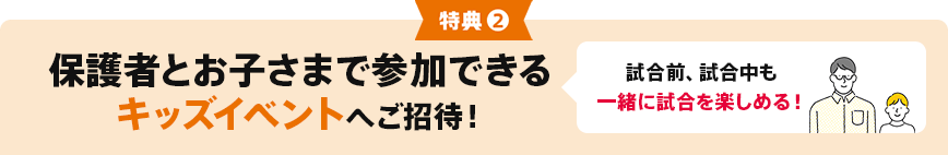 特典②保護者とお子さまで参加できるキッズイベントへご招待！ 試合前、試合中も一緒に試合を楽しめる！