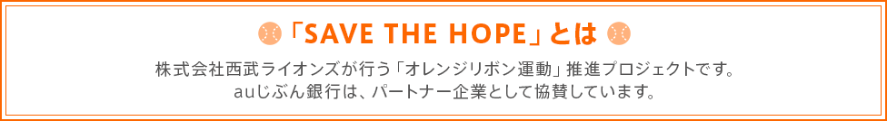 「SAVE THE HOPE」とは 株式会社西武ライオンズが行う「オレンジリボン運動」推進プロジェクトです。auじぶん銀行は、パートナー企業として協賛しています。