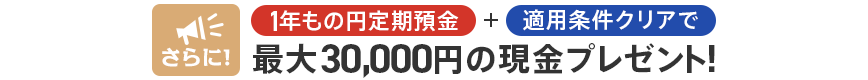 さらに！1年もの円定期預金+適用条件クリアで最大30,000円の現金プレゼント！