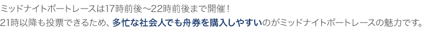 ミッドナイトボートレースは17時前後～22時前後まで開催！21時以降も投票できるため、多忙な社会人でも舟券を購入しやすいのがミッドナイトボートレースの魅力です。